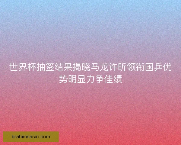 世界杯抽签结果揭晓马龙许昕领衔国乒优势明显力争佳绩