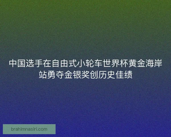 中国选手在自由式小轮车世界杯黄金海岸站勇夺金银奖创历史佳绩