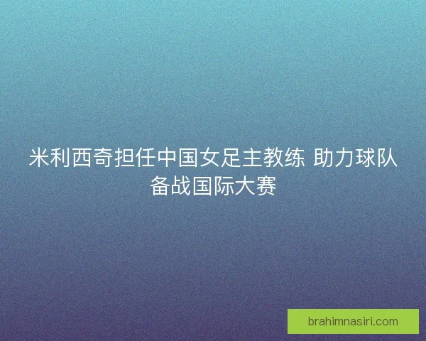 米利西奇担任中国女足主教练 助力球队备战国际大赛