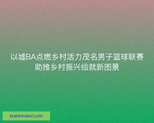 以墟BA点燃乡村活力茂名男子篮球联赛助推乡村振兴绘就新图景