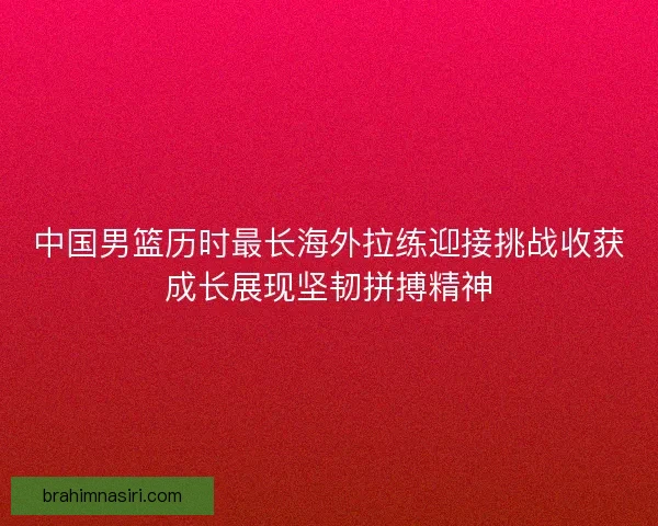 中国男篮历时最长海外拉练迎接挑战收获成长展现坚韧拼搏精神