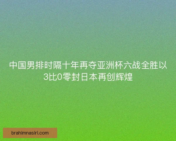 中国男排时隔十年再夺亚洲杯六战全胜以3比0零封日本再创辉煌