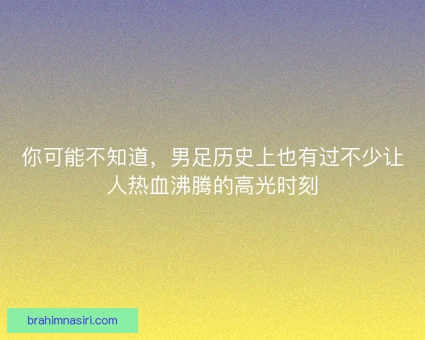 你可能不知道，男足历史上也有过不少让人热血沸腾的高光时刻