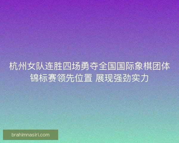 杭州女队连胜四场勇夺全国国际象棋团体锦标赛领先位置 展现强劲实力